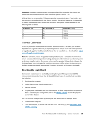 Page 138
Power Mac G5 (Late 2005) Troubleshooting — General Information 13
Important: Combined maximum power consumption for all four expansion slots should not 
exceed 200 W. Combined maximum video RAM for all graphics cards is 1 GB.
While all slots can accommodate PCI Express cards that have up to 16-lanes, if you install a card 
that requires a greater bandwidth than the slot provides, the card will operate at the bandwidth 
of the slot. For example, an 8x card installed in a 4x slot will operate as a 4x...