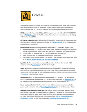 Page 15
Power Mac G5 (Late 2005) Basics 15
Gotchas
Although the Power Mac G5 (Late 2005) computer looks similar to earlier Power Mac G5 models, 
there are a number of significant service and support differences. Before troubleshooting or 
servicing a Power Mac G5 (Late 2005), make sure you are familiar with the following points. 
DDR2 memory: The Power Mac G5 (Late 2005) computer uses both ECC and NECC DDR2 DIMMs. 
Refer to “DDR2 Memory” in the Troubleshooting chapter for more information about identifying 
and...