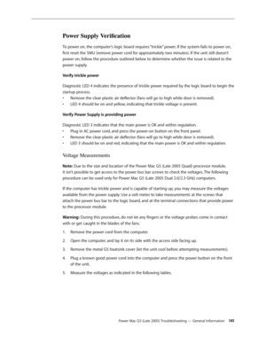 Page 141
Power Mac G5 (Late 2005) Troubleshooting — General Information 141
Power Supply Verification
To power on, the computer’s logic board requires “trickle” power. If the system fails to power on, 
first reset the SMU (remove power cord for approximately two minutes). If the unit still doesn’t 
power on, follow the procedure outlined below to determine whether the issue is related to the 
power supply. 
Verify trickle power
Diagnostic LED 4 indicates the presence of trickle power required by the logic board...