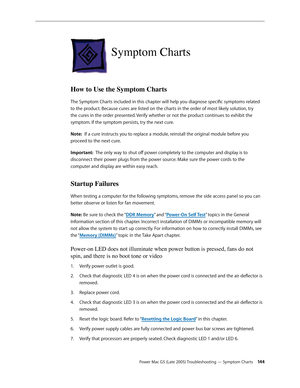 Page 144
Power Mac G5 (Late 2005) Troubleshooting — Symptom Charts 144
Symptom Charts
How to Use the Symptom Charts
The Symptom Charts included in this chapter will help you diagnose specific symptoms related 
to the product. Because cures are listed on the charts in the order of most likely solution, try 
the cures in the order presented. Verify whether or not the product continues to exhibit the 
symptom. If the symptom persists, try the next cure. 
Note:  If a cure instructs you to replace a module, reinstall...