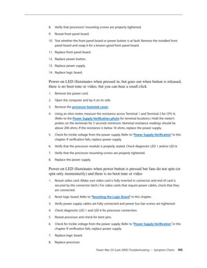 Page 145
Power Mac G5 (Late 2005) Troubleshooting — Symptom Charts 145
Verify that processors’ mounting screws are properly tightened.
Reseat front panel board.
Test whether the front panel board or power button is at fault. Remove the installed front 
panel board and swap it for a known-good front panel board.
Replace front panel board.
Replace power button.
Replace power supply.
Replace logic board.
Power-on LED illuminates when pressed in, but goes out when button is released, 
there is no boot tone or video,...