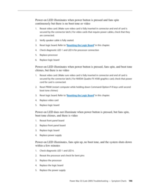 Page 146
Power Mac G5 (Late 2005) Troubleshooting — Symptom Charts 14
Power-on LED illuminates when power button is pressed and fans spin 
continuously but there is no boot tone or video
Reseat video card. (Make sure video card is fully inserted in connector and end of card is 
secured by the connector latch.) For video cards that require power cables, check that they 
are connected.
Verify speaker cable is fully seated.
Reset logic board. Refer to “Resetting the Logic Board” in this chapter.
Check...