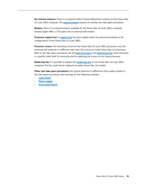 Page 16
Power Mac G5 (Late 2005) Basics 1
No external antenna: There is no external AirPort Extreme/Bluetooth antenna on the Power Mac 
G5 (Late 2005) computer. The antenna board requires an entirely new take apart procedure.
Modem: There is no internal modem available for the Power Mac G5 (Late 2005) computer. 
Instead, Apple offers a CTO option for an external USB modem.
Processor support bar: A support bar has been added under the processor/heatsink on all 
configurations of the Power Mac G5 (Late...