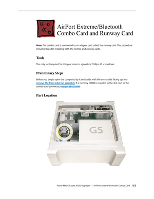 Page 152
Power Mac G5 (Late 2005) Upgrades — AirPort Extreme/Bluetooth Combo Card 152
AirPort Extreme/Bluetooth  
Combo Card and Runway Card
Note: The combo card is connected to an adapter card called the runway card. This procedure 
includes steps for installing both the combo and runway cards. 
Tools
The only tool required for this procedure is a jeweler’s Phillips #0 screwdriver.
Preliminary Steps
Before you begin, open the computer, lay it on its side with the access side facing up, and 
remove the front...