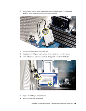 Page 154
Power Mac G5 (Late 2005) Upgrades — AirPort Extreme/Bluetooth Combo Card 154
Attach the two antenna cables to the connectors on the underside of the combo card. 
Note: The cables can attach to either connector on the card.  
 
Connect the combo card to the runway card.
Using a jeweler’s Phillips screwdriver, install the two combo card mounting screws.
Connect the combo card antenna cables to the clip on the side of the PCI divider. 
Replace any DIMMs you removed earlier.
Replace the front inlet fan...