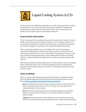 Page 18
Power Mac G5 (Late 2005) Basics 1
Liquid Cooling System (LCS)
The Power Mac G5 (Late 2005 Quad) configuration uses a liquid cooling system (LCS) to manage 
the temperature in the computer. The liquid cooling system is sealed and is designed to be 
opened only by an Apple Authorized Service Provider (AASP). To ensure proper safety and 
handling of the LCS system, please read the following information.
General Safety Information
The LCS cooling system fluid is predominantly water (80% or greater)...