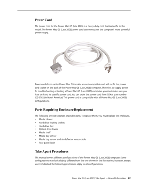 Page 22
Power Mac G5 (Late 2005) Take Apart — General Information 22
Power Cord
The power cord for the Power Mac G5 (Late 2005) is a heavy-duty cord that is specific to this 
model. The Power Mac G5 (Late 2005) power cord accommodates the computer’s more powerful 
power supply. 
Power cords from earlier Power Mac G5 models are not compatible and will not fit the power 
cord socket on the back of the Power Mac G5 (Late 2005) computer. Therefore, to supply power 
for troubleshooting or testing a Power Mac G5...