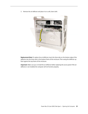 Page 25
Power Mac G5 (Late 2005) Take Apart — Opening the Computer 25
Remove the air deflector and place it on a soft, clean cloth. 
Replacement Note: To replace the air deflector, insert the three tabs on the bottom edge of the 
deflector into the three slots in the bottom frame of the enclosure. Then swing the deflector up 
flush against the top frame of the enclosure.
Important: Make sure you re-install the air deflector before replacing the access panel. If the air 
deflector is not installed, the computer...