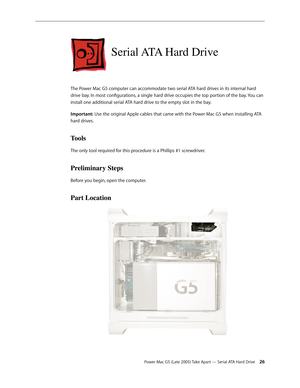 Page 26
Power Mac G5 (Late 2005) Take Apart — Serial ATA Hard Drive 2
Serial ATA Hard Drive
The Power Mac G5 computer can accommodate two serial ATA hard drives in its internal hard 
drive bay. In most configurations, a single hard drive occupies the top portion of the bay. You can 
install one additional serial ATA hard drive to the empty slot in the bay. 
Important: Use the original Apple cables that came with the Power Mac G5 when installing ATA 
hard drives. 
Tools
The only tool required for this...