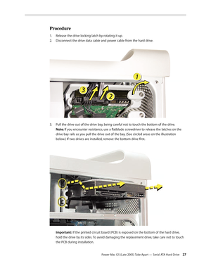 Page 27
Power Mac G5 (Late 2005) Take Apart — Serial ATA Hard Drive 2
Procedure
Release the drive locking latch by rotating it up.
Disconnect the drive data cable and power cable from the hard drive. 
Pull the drive out of the drive bay, being careful not to touch the bottom of the drive.  
Note: If you encounter resistance, use a flatblade screwdriver to release the latches on the 
drive bay rails as you pull the drive out of the bay. (See circled areas on the illustration 
below.) If two drives are...