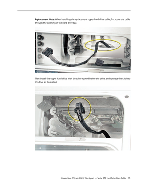 Page 31
Power Mac G5 (Late 2005) Take Apart — Serial ATA Hard Drive Data Cable 31
Replacement Note: When installing the replacement upper hard drive cable, first route the cable 
through the opening in the hard drive bay.
Then install the upper hard drive with the cable routed below the drive, and connect the cable to 
the drive as illustrated. 