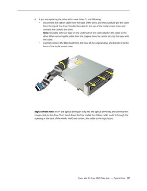 Page 37
Power Mac G5 (Late 2005) Take Apart — Optical Drive 3
If you are replacing the drive with a new drive, do the following:  
•  Disconnect the ribbon cable from the back of the drive, and then carefully pry the cable 
 
  from the top of the drive. Transfer the cable to the top of the replacement drive, and 
 
  connect the cable to the drive.
 
 Note: Reusable adhesive tape on the underside of the cable attaches the cable to the  
  drive. When removing the cable from the original drive, be careful...