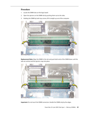 Page 43
Power Mac G5 (Late 2005) Take Apart — Memory (DIMMs) 43
Procedure
Locate the DIMM slots on the logic board.
Open the ejectors on the DIMM slot by pushing them out to the sides.
Holding the DIMM by both top corners, lift it straight up out of the computer.
Replacement Note: Align the DIMM in the slot and push both ends of the DIMM down until the 
tabs are vertical and the ejectors snap into place. 
Important: Do not touch the DIMM connectors. Handle the DIMM only by the edges.
1.
2.
3. 