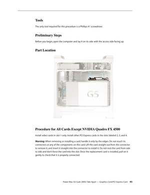 Page 45
Power Mac G5 (Late 2005) Take Apart — Graphics Card/PCI Express Card 45
Tools
The only tool required for this procedure is a Phillips #1 screwdriver.
Preliminary Steps
Before you begin, open the computer and lay it on its side with the access side facing up.
Part Location
Procedure for All Cards Except NVIDIA Quadro FX 4500
Install video cards in slot 1 only. Install other PCI Express cards in the slots labeled 2, 3, and 4. 
Warning: When removing or installing a card, handle it only by the edges. Do...