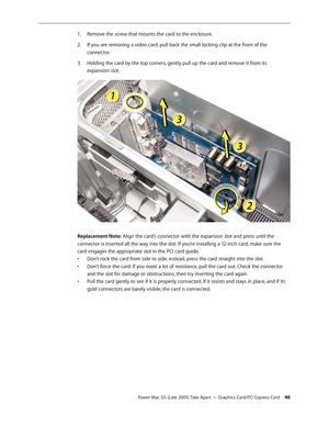 Page 46
Power Mac G5 (Late 2005) Take Apart — Graphics Card/PCI Express Card 4
Remove the screw that mounts the card to the enclosure.
If you are removing a video card, pull back the small locking clip at the front of the 
connector.
Holding the card by the top corners, gently pull up the card and remove it from its 
expansion slot.
Replacement Note: Align the card’s connector with the expansion slot and press until the 
connector is inserted all the way into the slot. If you’re installing a 12-inch card,...