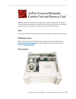 Page 52
Power Mac G5 (Late 2005) Take Apart — AirPort Extreme/Bluetooth Combo Card 52
AirPort Extreme/Bluetooth  
Combo Card and Runway Card
Note: The combo card is connected to an adapter card called the runway card. This procedure 
includes steps for removing both the combo and runway cards. However, if you are replacing just 
the combo card, it is not necessary to remove the runway card from the enclosure.
Tools
The only tools required for this procedure are a jeweler’s Phillips #0 screwdriver and Xacto...