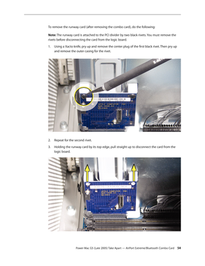 Page 54
Power Mac G5 (Late 2005) Take Apart — AirPort Extreme/Bluetooth Combo Card 54
To remove the runway card (after removing the combo card), do the following:
Note: The runway card is attached to the PCI divider by two black rivets. You must remove the 
rivets before disconnecting the card from the logic board.
Using a Xacto knife, pry up and remove the center plug of the first black rivet. Then pry up 
and remove the outer casing for the rivet. 
Repeat for the second rivet.
Holding the runway card by its...