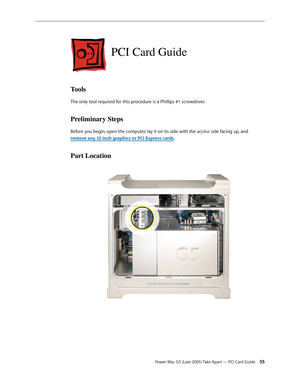 Page 55
Power Mac G5 (Late 2005) Take Apart — PCI Card Guide 55
PCI Card Guide
Tools
The only tool required for this procedure is a Phillips #1 screwdriver.
Preliminary Steps
Before you begin, open the computer, lay it on its side with the access side facing up, and 
remove any 12-inch graphics or PCI Express cards.
Part Location 