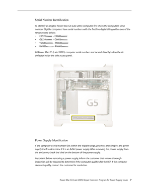 Page 7
Power Mac G5 (Late 2005) Repair Extension Program for Power Supply Issues 
Serial Number Identification
To identify an eligible Power Mac G5 (Late 2005) computer, first check the computer’s serial 
number. Eligible computers have serial numbers with the first five digits falling within one of the 
ranges noted below:
CK539xxxxxx – CK608xxxxxx
G8539xxxxxx – G8608xxxxxx
YM539xxxxxx – YM608xxxxxx
RM539xxxxxx – RM608xxxxxx
All Power Mac G5 (Late 20005) computer serial numbers are located directly below...