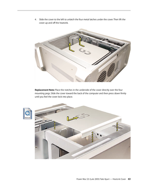 Page 63
Power Mac G5 (Late 2005) Take Apart — Heatsink Cover 3
Slide the cover to the left to unlatch the four metal latches under the cover. Then lift the 
cover up and off the heatsink.
Replacement Note: Place the notches in the underside of the cover directly over the four 
mounting pegs. Slide the cover toward the back of the computer and then press down firmly 
until you feel the cover lock into place.
4. 