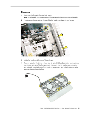 Page 65
Power Mac G5 (Late 2005) Take Apart — Rear Exhaust Fan Assembly 5
Procedure
Disconnect the fan cable from the logic board. 
Note: Press the cable connector up toward the media shelf when disconnecting the cable.
Press down on the two tabs on the top of the fan bracket to release the two latches. 
Lift the fan bracket and fans out of the enclosure.
If you are replacing the fans on a Power Mac G5 (Late 2005 Quad) computer, use needlenose 
pliers to pull each fan off the four grommets that mount it to...