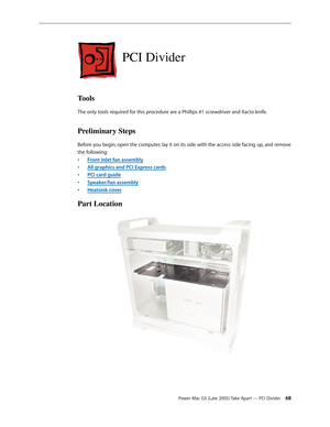 Page 68
Power Mac G5 (Late 2005) Take Apart — PCI Divider 
PCI Divider
Tools
The only tools required for this procedure are a Phillips #1 screwdriver and Xacto knife.
Preliminary Steps
Before you begin, open the computer, lay it on its side with the access side facing up, and remove 
the following:
Front inlet fan assembly
All graphics and PCI Express cards
PCI card guide
Speaker/fan assembly
Heatsink cover
Part Location
•
•
•
•
• 