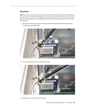 Page 69
Power Mac G5 (Late 2005) Take Apart — PCI Divider 
Procedure
Note: The combo card’s runway card is attached to the PCI divider by two black rivets. Before you 
can remove the card from the PCI divider, you must remove both rivets and disconnect the card 
from the logic board. You do not, however, have to remove the runway card or combo card from 
the enclosure.
Using a Xacto knife, pry up and remove the center of the first black rivet that mounts the 
runway card to the PCI divider.  
Pry up...