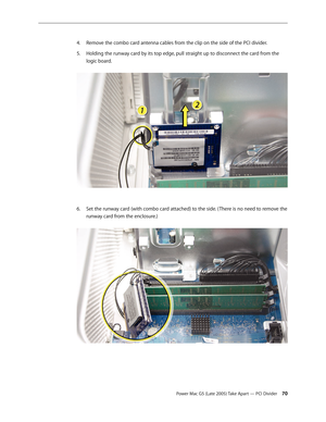 Page 70
Power Mac G5 (Late 2005) Take Apart — PCI Divider 0
Remove the combo card antenna cables from the clip on the side of the PCI divider.
Holding the runway card by its top edge, pull straight up to disconnect the card from the 
logic board. 
Set the runway card (with combo card attached) to the side. ( There is no need to remove the 
runway card from the enclosure.) 
4.
5.
6. 