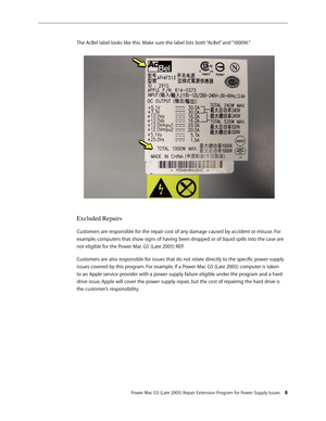 Page 8
Power Mac G5 (Late 2005) Repair Extension Program for Power Supply Issues 
The AcBel label looks like this. Make sure the label lists both “AcBel” and “1000W.”
Excluded Repairs
Customers are responsible for the repair cost of any damage caused by accident or misuse. For 
example, computers that show signs of having been dropped or of liquid spills into the case are 
not eligible for the Power Mac G5 (Late 2005) REP.
Customers are also responsible for issues that do not relate directly to the...