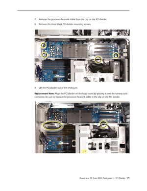 Page 71
Power Mac G5 (Late 2005) Take Apart — PCI Divider 1
Remove the processor heatsink cable from the clip on the PCI divider. 
Remove the three black PCI divider mounting screws. 
Lift the PCI divider out of the enclosure.
Replacement Note: Align the PCI divider on the logic board by placing it over the runway card 
connector. Be sure to replace the processor heatsink cable in the clip on the PCI divider.
7.
8.
9. 