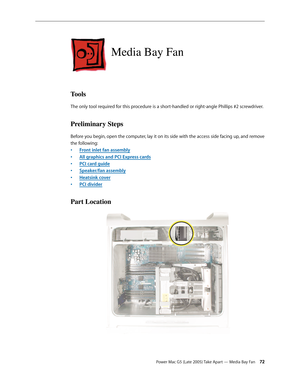 Page 72
Power Mac G5 (Late 2005) Take Apart — Media Bay Fan 2
Media Bay Fan
Tools
The only tool required for this procedure is a short-handled or right-angle Phillips #2 screwdriver.
Preliminary Steps
Before you begin, open the computer, lay it on its side with the access side facing up, and remove 
the following:
Front inlet fan assembly
All graphics and PCI Express cards
PCI card guide
Speaker/fan assembly
Heatsink cover
PCI divider
Part Location
•
•
•
•
•
• 