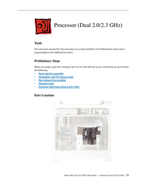 Page 77
Power Mac G5 (Late 2005) Take Apart — Processor (Dual 2.0/2.3 GHz) 
Processor (Dual 2.0/2.3 GHz)
Tools
The only tools required for this procedure are a long-handled 3 mm flathead hex driver and a 
long-handled 4 mm ballhead hex driver.
Preliminary Steps
Before you begin, open the computer, lay it on its side with the access side facing up, and remove 
the following:
Front inlet fan assembly
All graphics and PCI Express cards
Rear exhaust fan assembly
Heatsink cover
Processor inlet frame (Dual...