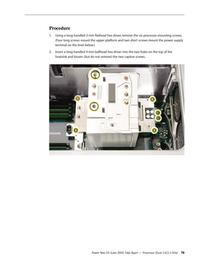 Page 78
Power Mac G5 (Late 2005) Take Apart — Processor (Dual 2.0/2.3 GHz) 
Procedure
Using a long-handled 3 mm flathead hex driver, remove the six processor mounting screws. 
(Four long screws mount the upper platform and two short screws mount the power supply 
terminal on the level below.)
Insert a long-handled 4 mm ballhead hex driver into the two holes on the top of the 
heatsink and loosen (but do not remove) the two captive screws. 
1.
2. 