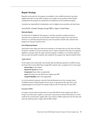 Page 9
Power Mac G5 (Late 2005) Repair Extension Program for Power Supply Issues 
Repair Strategy
Required service parts for this program are available so that certified technicians may repair 
eligible Power Mac G5 (Late 2005) computers at an Apple service provider location. Repairs 
completed for this program are exempt from the AppleCare Service Excellence program.
Customers are responsible for transportation costs to eligible service providers and retail stores.
Asia-Pacific, Canada, Europe (except...