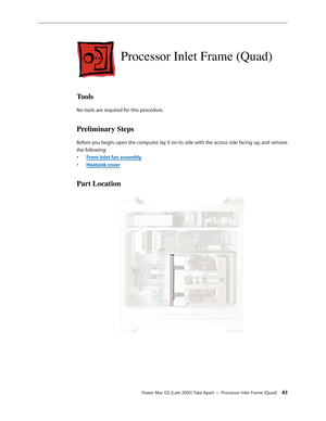 Page 83
Power Mac G5 (Late 2005) Take Apart — Processor Inlet Frame (Quad) 3
Processor Inlet Frame (Quad)
Tools
No tools are required for this procedure.
Preliminary Steps
Before you begin, open the computer, lay it on its side with the access side facing up, and remove 
the following:
Front inlet fan assembly
Heatsink cover
Part Location
•
• 