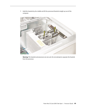 Page 89
Power Mac G5 (Late 2005) Take Apart — Processor (Quad) 
Hold the heatsink by the middle and lift the processor/heatsink straight up out of the 
computer. 
  
Warning: The heatsink and processor are one unit. Do not attempt to separate the heatsink 
from the processor. 
 
 
 
 
 
 
 
 
 
 
 
 
 
 
 
 
 
 
 
 
7. 