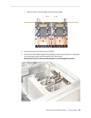 Page 94
Power Mac G5 (Late 2005) Take Apart — Processor (Quad) 4
• 
Check to make sure the top edges of both processors align.
 
Lower the processor over the processor standoffs.
Press down on the middle (bridge) of the heatsink to make sure the processor is connected 
to the logic board. Gently rock the heatsink until it feels seated. 
Warning: Don’t press on the end of the heatsink or you’ll damage the processor. 
 
2.
3. 