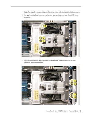 Page 95
Power Mac G5 (Late 2005) Take Apart — Processor (Quad) 5
Note: For steps 4–7, replace or tighten the screws in the order indicated in the illustrations.
Using a 4 mm ballhead hex driver, tighten the four captive screws near the middle of the 
processor. 
Using a 3 mm flathead hex driver, replace the four short screws that mount the two 
processor terminal assemblies.  
4.
5. 