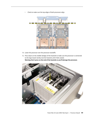 Page 99
Power Mac G5 (Late 2005) Take Apart — Processor (Quad) 
• 
Check to make sure the top edges of both processors align.
 
Lower the processor over the processor standoffs.
Press down on the middle (bridge) of the heatsink to make sure the processor is connected 
to the logic board. Gently rock the heatsink until it feels seated. 
Warning: Don’t press on the end of the heatsink or you’ll damage the processor. 
 
14.
15. 