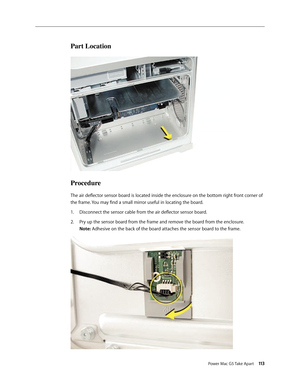 Page 108
Power Mac G5 Take Apart 113
Part Location
Procedure
The air deflector sensor board is located inside the enclosure on the bottom right front corner of 
the frame. You may find a small mirror useful in locating the board.
Disconnect the sensor cable from the air deflector sensor board.
Pry up the sensor board from the frame and remove the board from the enclosure. 
Note: Adhesive on the back of the board attaches the sensor board to the frame.
1.
2. 