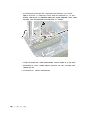 Page 117
122 Power Mac G5 Take Apart

Route the modem filter board cable and antenna board cables along the PCI divider. 
Note: Be careful that the cables route under the black connector for the front inlet fan. In 
addition, make sure that the cables are in place behind all cable guides and that the modem 
filter cable routes out through the correct opening in the PCI divider.
Connect the modem filter cable to the modem and install the modem on the logic board.
Install the AirPort Extreme Card and Bluetooth...