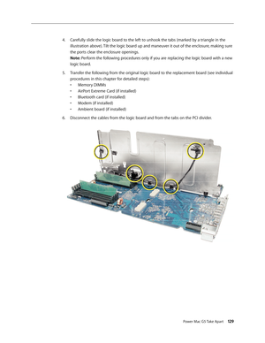 Page 124
Power Mac G5 Take Apart 129

Carefully slide the logic board to the left to unhook the tabs (marked by a triangle in the 
illustration above). Tilt the logic board up and maneuver it out of the enclosure, making sure 
the ports clear the enclosure openings. 
Note: Perform the following procedures only if you are replacing the logic board with a new 
logic board.
Transfer the following from the original logic board to the replacement board (see individual 
procedures in this chapter for detailed steps):...