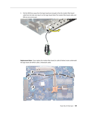 Page 134
Power Mac G5 Take Apart 139

Pull the EMI fence away from the logic board just enough to free the modem filter board 
cable from the hole (see step 2) on the logic board. Note: The modem filter board, cable, and 
EMI are one service part.
Replacement Note:  If you replace the modem filter board, its cable (A below) routes underneath 
the logic board. (B=AirPort cable, C=Bluetooth cable)
5. 