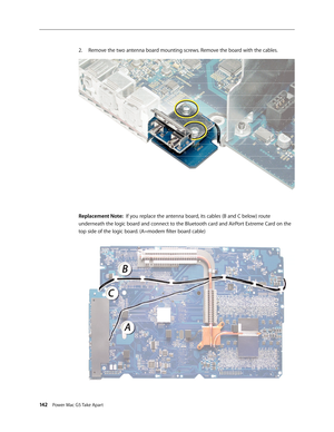 Page 137
142 Power Mac G5 Take Apart
Remove the two antenna board mounting screws. Remove the board with the cables.
Replacement Note:  If you replace the antenna board, its cables (B and C below) route 
underneath the logic board and connect to the Bluetooth card and AirPort Extreme Card on the 
top side of the logic board. (A=modem filter board cable)
2. 