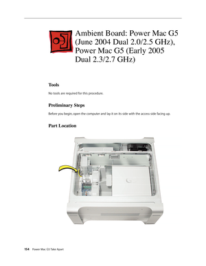 Page 149
154 Power Mac G5 Take Apart

Ambient Board: Power Mac G5 
(June 2004 Dual 2.0/2.5 GHz), 
Power Mac G5 (Early 2005 
Dual 2.3/2.7 GHz)
Tools
No tools are required for this procedure.
Preliminary Steps
Before you begin, open the computer and lay it on its side with the access side facing up.
Part Location 