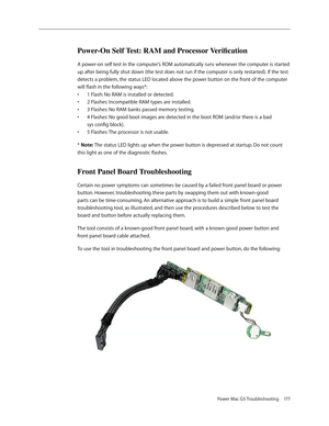 Page 171
Power Mac G5 Troubleshooting 177

Power-On Self Test: RAM and Processor Verification
A power-on self test in the computer’s ROM automatically runs whenever the computer is started 
up after being fully shut down (the test does not run if the computer is only restarted). If the test 
detects a problem, the status LED located above the power button on the front of the computer 
will flash in the following ways*:
1 Flash: No RAM is installed or detected.
2 Flashes: Incompatible RAM types are installed.
3...