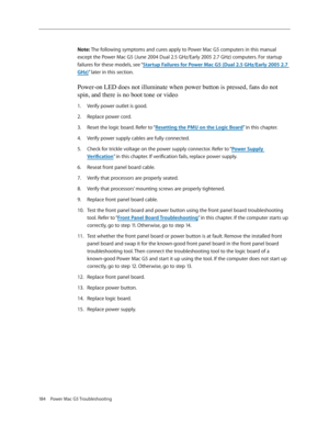 Page 178
184  Power Mac G5 Troubleshooting

Note: The following symptoms and cures apply to Power Mac G5 computers in this manual 
except the Power Mac G5 (June 2004 Dual 2.5 GHz/Early 2005 2.7 GHz) computers. For startup 
failures for these models, see “Startup Failures for Power Mac G5 (Dual 2.5 GHz/Early 2005 2.7 
GHz)” later in this section.
Power-on LED does not illuminate when power button is pressed, fans do not 
spin, and there is no boot tone or video
Verify power outlet is good.
Replace power cord....