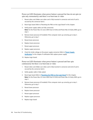 Page 180
186  Power Mac G5 Troubleshooting

Power-on LED illuminates when power button is pressed but fans do not spin (\
or 
spin only momentarily) and there is no boot tone or video
Reseat video card. (Make sure video card is fully inserted in connector and end of card is 
secured by the connector latch.)
Reset logic board. Refer to “Resetting the PMU on the Logic Board” in this chapter.
Verify power supply cables are fully connected. 
Note: For the Power Mac G5 (June 2004 Dual 2.0 GHz) and Power Mac G5 (Early...