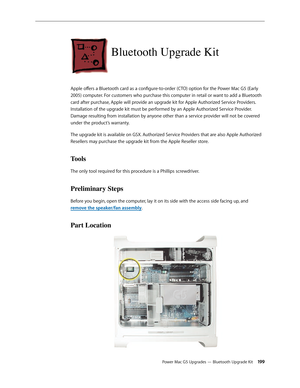 Page 192
Power Mac G5 Upgrades — Bluetooth Upgrade Kit 199
Bluetooth Upgrade Kit
Apple offers a Bluetooth card as a configure-to-order (CTO) option for the Power Mac G5 (Early 
2005) computer. For customers who purchase this computer in retail or want to add a Bluetooth 
card after purchase, Apple will provide an upgrade kit for Apple Authorized Service Providers. 
Installation of the upgrade kit must be performed by an Apple Authorized Service Provider. 
Damage resulting from installation by anyone other than a...