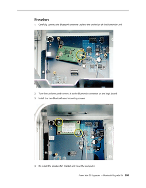 Page 193
Power Mac G5 Upgrades — Bluetooth Upgrade Kit 200
Procedure
Carefully connect the Bluetooth antenna cable to the underside of the Bluetooth card. 
Turn the card over, and connect it to the Bluetooth connector on the logic board.
Install the two Bluetooth card mounting screws. 
Re-install the speaker/fan bracket and close the computer.
1.
2.
3.
4. 